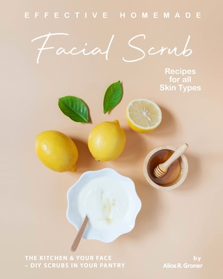 Effective Homemade Facial Scrub Recipes for all Skin Types: The Kitchen & Your Face - DIY Scrubs in Your Pantry - R Groner, Alice