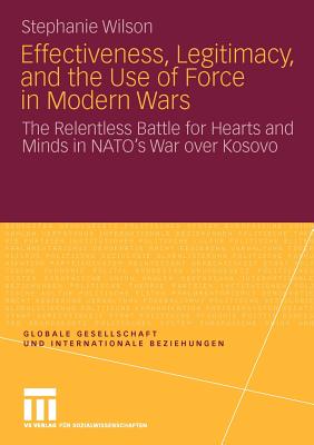 Effectiveness, Legitimacy, and the Use of Force in Modern Wars: The Relentless Battle for Hearts and Minds in Nato's War Over Kosovo - Wilson, Stephanie