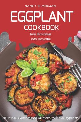Eggplant Cookbook - Turn Flavorless Into Flavorful: 50 Delicious Recipes That Will Make You Love Eggplants - Silverman, Nancy