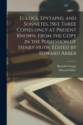 Eglogs, Epytaphs, and Sonnetes, 1563. Three Copies Only at Present Known. From the Copy in the Possession of Henry Huth. Edited by Edward Arber - Googe, Barnabe 1540-1594, and Arber, Edward 1836-1912