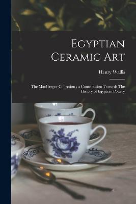 Egyptian Ceramic Art: The MacGregor Collection; a Contribution Towards The History of Egyptian Pottery - Wallis, Henry