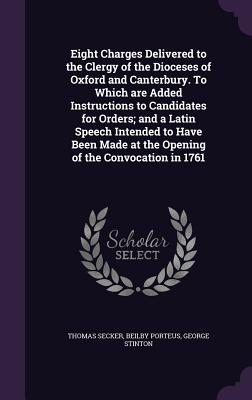 Eight Charges Delivered to the Clergy of the Dioceses of Oxford and Canterbury. To Which are Added Instructions to Candidates for Orders; and a Latin Speech Intended to Have Been Made at the Opening of the Convocation in 1761 - Secker, Thomas, and Porteus, Beilby, and Stinton, George