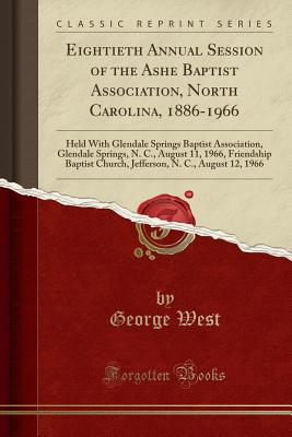 Eightieth Annual Session of the Ashe Baptist Association, North Carolina, 1886-1966: Held with Glendale Springs Baptist Association, Glendale Springs, N. C., August 11, 1966, Friendship Baptist Church, Jefferson, N. C., August 12, 1966 (Classic Reprint) - West, George