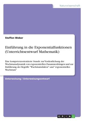 Einfuhrung in die Exponentialfunktionen (Unterrichtsentwurf Mathematik): Eine kompetenzorientierte Stunde zur Verdeutlichung der Wachstumsdynamik von exponentiellen Zusammenhangen und zur Einfuhrung der Begriffe Wachstumsfaktor und exponentielles Wachst - Weber, Steffen