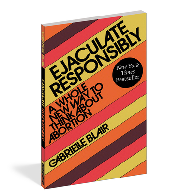 Ejaculate Responsibly: A Whole New Way to Think about Abortion - Blair, Gabrielle Stanley