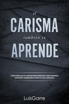 El Carisma Tambien Se Aprende: Como Emplear Tu Magnetismo Personal Para Inspirar, Motivar y Energizar a Todo El Que Conozcas. - Lopez, Luis Garre