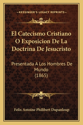 El Catecismo Cristiano O Exposicion de La Doctrina de Jesucristo: Presentada a Los Hombres de Mundo (1865) - Dupanloup, Felix Antoine Philibert