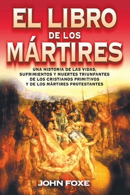 El Libro de Los Mrtires: Una Historia de Las Vidas, Sufrimientos Y Muertes Triunfantes de Los Cristianos Primitivos Y de Los Mrtires Protestantes - Foxe, John