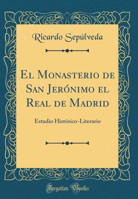 El Monasterio de San Jernimo El Real de Madrid: Estudio Histrico-Literario (Classic Reprint) - Sepulveda, Ricardo