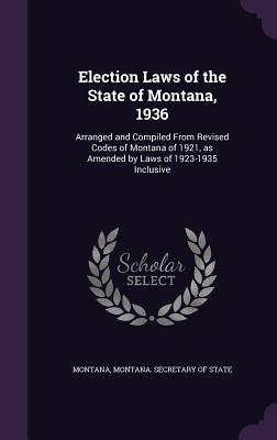 Election Laws of the State of Montana, 1936: Arranged and Compiled From Revised Codes of Montana of 1921, as Amended by Laws of 1923-1935 Inclusive - Montana, Montana, and Montana Secretary of State (Creator)