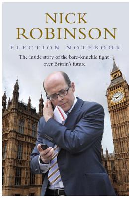 Election Notebook: The Inside Story Of The Battle Over Britain's Future And My Personal Battle To Report It - Robinson, Nick