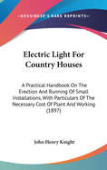 Electric Light For Country Houses: A Practical Handbook On The Erection And Running Of Small Installations, With Particulars Of The Necessary Cost Of Plant And Working (1897)