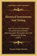 Electrical Instruments And Testing: How To Use The Voltmeter, Ammeter, Galvanometer, Potentiometer, Ohmmeter, And The Wheatstone Bridge (1905)