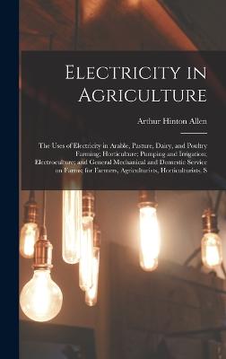 Electricity in Agriculture; the Uses of Electricity in Arable, Pasture, Dairy, and Poultry Farming; Horticulture; Pumping and Irrigation; Electroculture; and General Mechanical and Domestic Service on Farms; for Farmers, Agriculturists, Horticulturists, S - Allen, Arthur Hinton