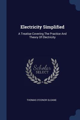 Electricity Simplified: A Treatise Covering The Practice And Theory Of Electricity - Sloane, Thomas O'Conor