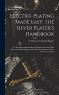 Electro-plating Made Easy. The Silver Plater's Handbook; a Clear and Comprehensive Treatise on the art of Gold, Silver and Nickel Plating, Either With or Without the aid of the Electric Current