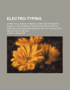Electro-Typing: A Practical Manual Forming a New and Systematic Guide to the Reproduction and Multiplication of Printing Surfaces and Works of Art by the Electro-Deposition of Metals