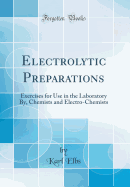 Electrolytic Preparations: Exercises for Use in the Laboratory By, Chemists and Electro-Chemists (Classic Reprint)