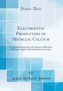 Electrolytic Production of Metallic Calcium: A Thesis Submitted for the Degree of Bachelor of Science Applied Electrochemistry Course (Classic Reprint)