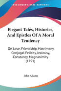 Elegant Tales, Histories, And Epistles Of A Moral Tendency: On Love, Friendship, Matrimony, Conjugal Felicity, Jealousy, Constancy, Magnanimity (1791)