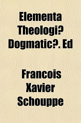 Elementa Theologiae Dogmaticae. Ed - Schouppe, Franois Xavier, and Schouppe, Fran Ois Xavier, and Schouppe, Francois Xavier