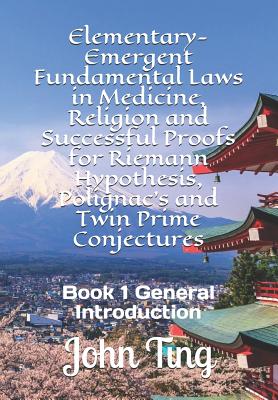 Elementary-Emergent Fundamental Laws in Medicine, Religion and Successful Proofs for Riemann Hypothesis, Polignac's and Twin Prime Conjectures: Book 1 General Introduction - Ting, John