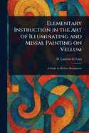 Elementary Instruction in the Art of Illuminating and Missal Painting on Vellum: a Guide to Modern Illuminators: With Illustrations in Outline as Copies for the Student
