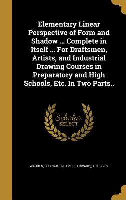 Elementary Linear Perspective of Form and Shadow ... Complete in Itself ... For Draftsmen, Artists, and Industrial Drawing Courses in Preparatory and High Schools, Etc. In Two Parts.. - Warren, S Edward (Samuel Edward) 1831- (Creator)