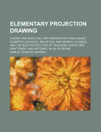 Elementary Projection Drawing: Theory and Practice. for Preparatory and Higher Scientific Schools, Industrial and Normal Classes; And the Self-Instruction of Teachers, Inventors, Draftsmen, and Artisans. in Six Divisions
