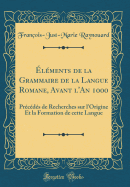 Elements de La Grammaire de La Langue Romane, Avant L'An 1000: Precedes de Recherches Sur L'Origine Et La Formation de Cette Langue (1816)