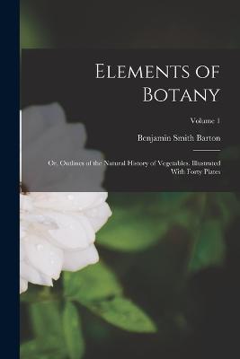 Elements of Botany: Or, Outlines of the Natural History of Vegetables. Illustrated With Forty Plates; Volume 1 - Barton, Benjamin Smith