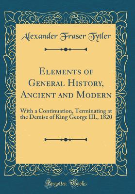 Elements of General History, Ancient and Modern: With a Continuation, Terminating at the Demise of King George III., 1820 (Classic Reprint) - Tytler, Alexander Fraser