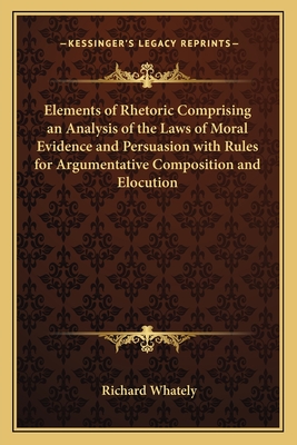 Elements of Rhetoric Comprising an Analysis of the Laws of Moral Evidence and Persuasion with Rules for Argumentative Composition and Elocution - Whately, Richard