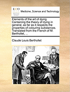 Elements of the Art of Dying. Containing the Theory of Dying in General, as Far as It Respects the Properties of Colouring Substances. Translated from the French of M. Berthollet,