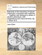 Elements of the Branches of Natural Philosophy Connected with Medicine. ... Together with Bergman's Tables of Elective Attractions, with Explanations and Improvements. by J. Elliot, M.D