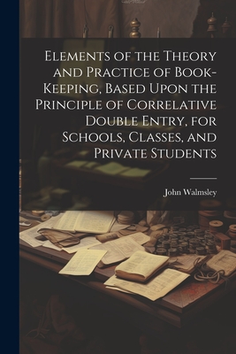 Elements of the Theory and Practice of Book-keeping, Based Upon the Principle of Correlative Double Entry, for Schools, Classes, and Private Students - Walmsley, John