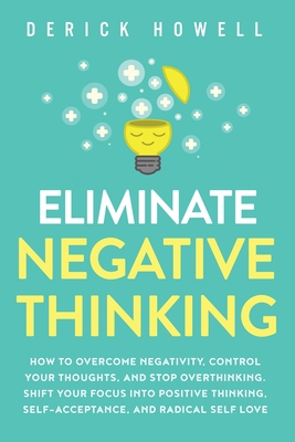 Eliminate Negative Thinking: How to Overcome Negativity, Control Your Thoughts, And Stop Overthinking. Shift Your Focus into Positive Thinking, Self-Acceptance, And Radical Self Love - Howell, Derick