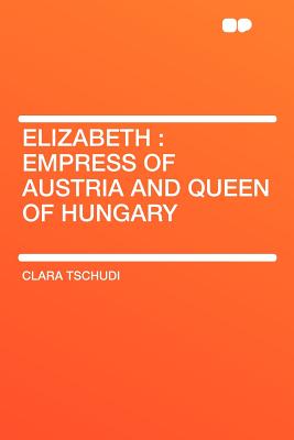 Elizabeth: Empress of Austria and Queen of Hungary - Tschudi, Clara