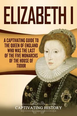 Elizabeth I: A Captivating Guide to the Queen of England Who Was the Last of the Five Monarchs of the House of Tudor - History, Captivating