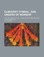 Elmhurst Hymnal, And, Orders of Worship; For the Sunday School, Young People's Meetings and Church Services