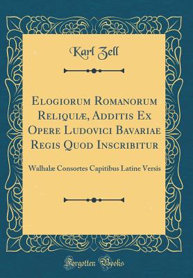 Elogiorum Romanorum Reliqui, Additis Ex Opere Ludovici Bavariae Regis Quod Inscribitur: Walhal Consortes Capitibus Latine Versis (Classic Reprint) - Zell, Karl