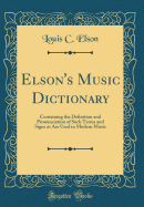 Elson's Music Dictionary: Containing the Definition and Pronunciation of Such Terms and Signs as Are Used in Modern Music (Classic Reprint)