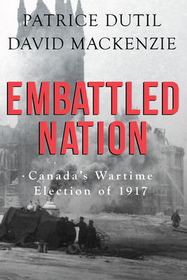 Embattled Nation: Canada's Wartime Election of 1917 - Dutil, Patrice, and MacKenzie, David