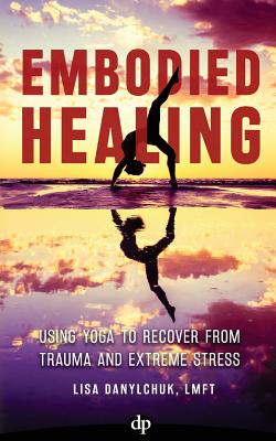 Embodied Healing: Using Yoga to Recover from Trauma and Extreme Stress - Danylchuk, Lisa