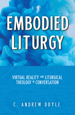 Embodied Liturgy: Virtual Reality and Liturgical Theology in Conversation - Doyle, C Andrew