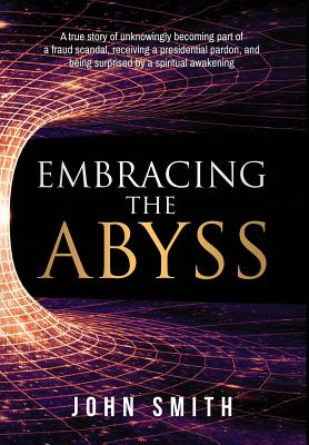 Embracing the Abyss: A true story of unknowingly becoming part of a fraud scandal, receiving a presidential pardon, and being surprised by a spiritual awakening - Smith, John