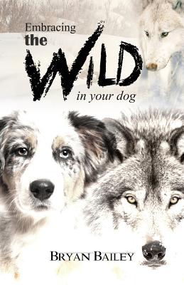 Embracing the Wild in Your Dog, An understanding of the authors of our dog's behavior-nature and the wolf - Bailey, Bryan