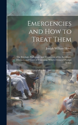 Emergencies and How to Treat Them: The Etiology, Pathology, and Treatment of the Accidents, Diseases, and Cases of Poisoning, Which Demand Prompt Action - Howe, Joseph William