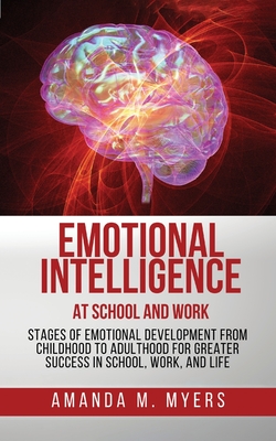 Emotional Intelligence at School and Work: Stages of Emotional Development from Childhood to Adulthood for Greater Success in School, Work, and Life - Myers, Amanda M