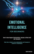 Emotional Intelligence for Beginners: How to Have Happier Relationships, Success at Work with Self Discipline (Think Like an Empath, and use Manipulation and Persuasion to Achieve for Entrepreneurs)